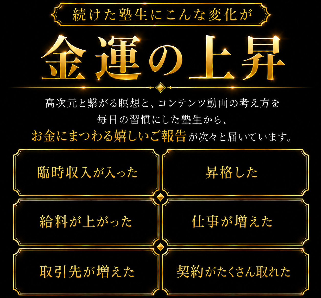 続けた塾生にこんな変化が／金運の上昇：高次元と繋がる瞑想と、コンテンツ動画の考え方を毎日の習慣にした塾生から、お金にまつわる嬉しいご報告が次々と届いています。臨時収入が入った／昇格した／給料が上がった／仕事が増えた／取引先が増えた／契約がたくさん取れた
